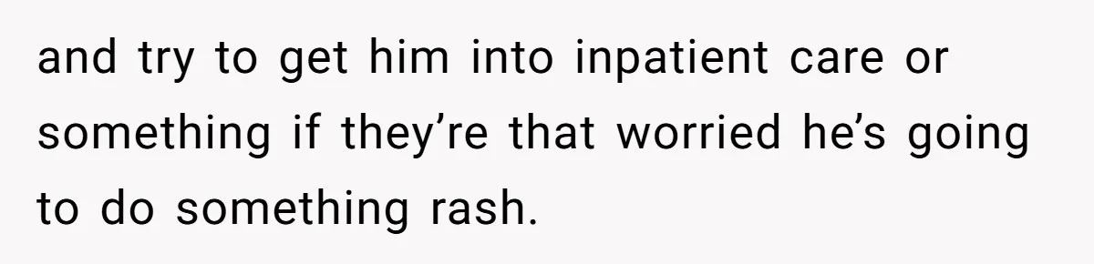 and try to get him into inpatient care or something if they’re that worried he’s going to do something rash.