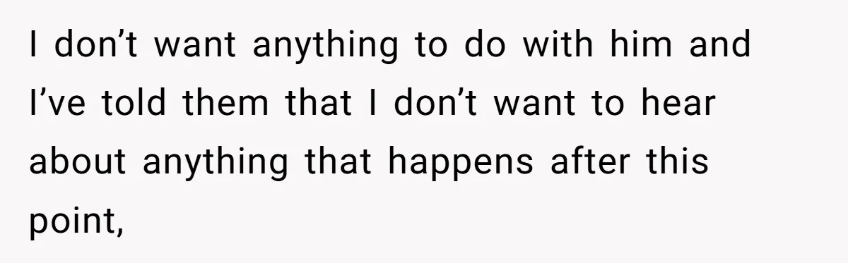 I don’t want anything to do with him and I’ve told them that I don’t want to hear about anything that happens after this point,
