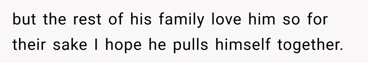 but the rest of his family love him so for their sake I hope he pulls himself together.