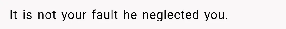It is not your fault he neglected you.