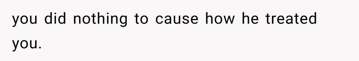 you did nothing to cause how he treated you.