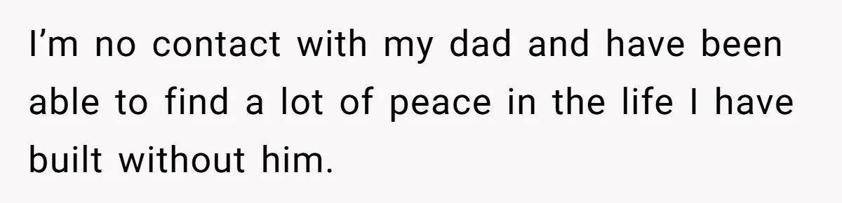 I’m no contact with my dad and have been able to find a lot of peace in the life I have built without him.