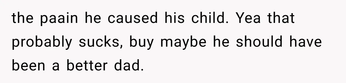 the paain he caused his child. Yea that probably sucks, buy maybe he should have been a better dad.