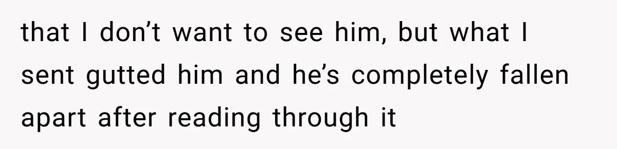that I don’t want to see him, but what I sent gutted him and he’s completely fallen apart after reading through it