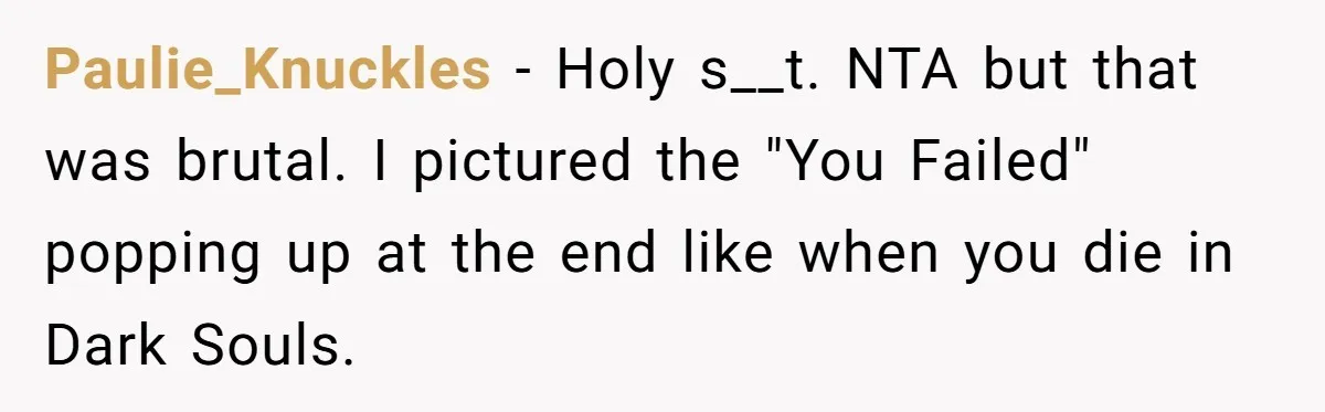 Paulie_Knuckles − Holy s__t. NTA but that was brutal. I pictured the "You Failed" popping up at the end like when you die in Dark Souls.
