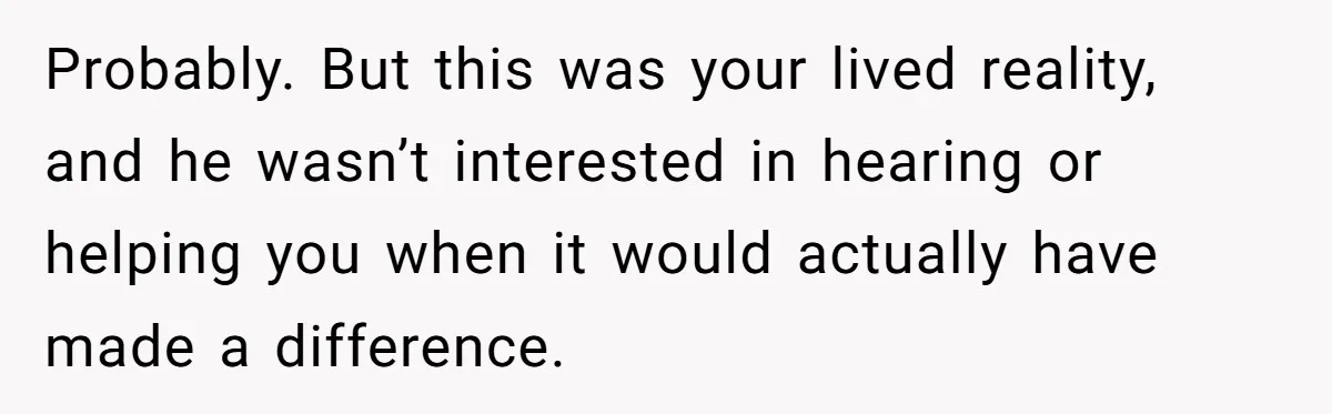 Probably. But this was your lived reality, and he wasn’t interested in hearing or helping you when it would actually have made a difference.