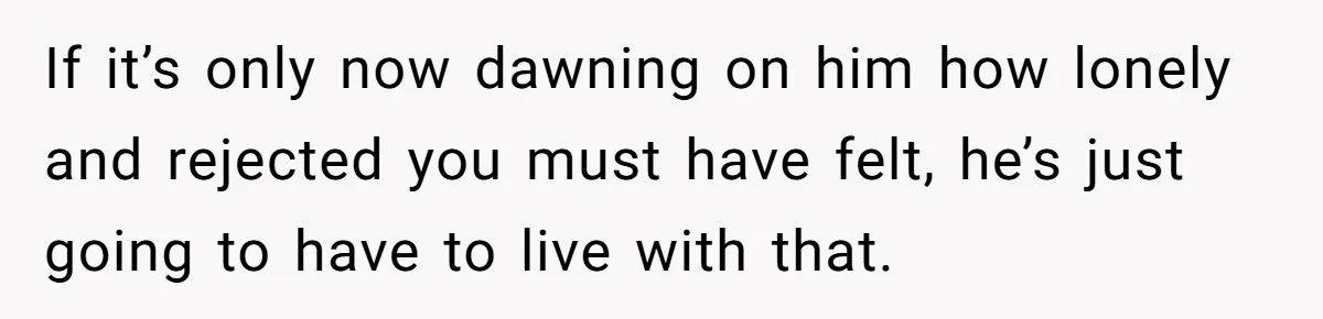 If it’s only now dawning on him how lonely and rejected you must have felt, he’s just going to have to live with that.