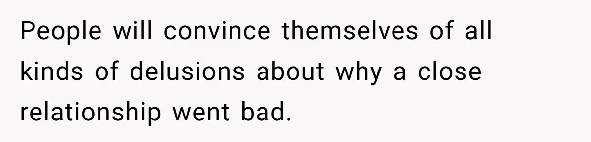 People will convince themselves of all kinds of delusions about why a close relationship went bad.