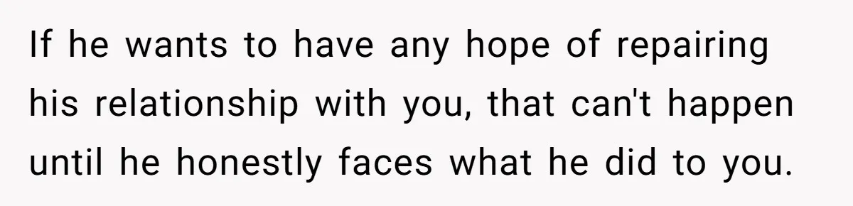 If he wants to have any hope of repairing his relationship with you, that can't happen until he honestly faces what he did to you.
