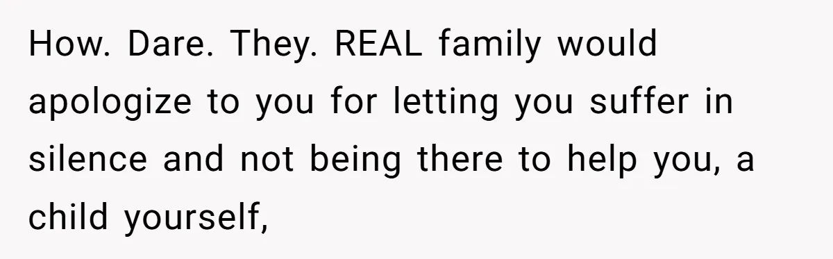 How. Dare. They. REAL family would apologize to you for letting you suffer in silence and not being there to help you, a child yourself,