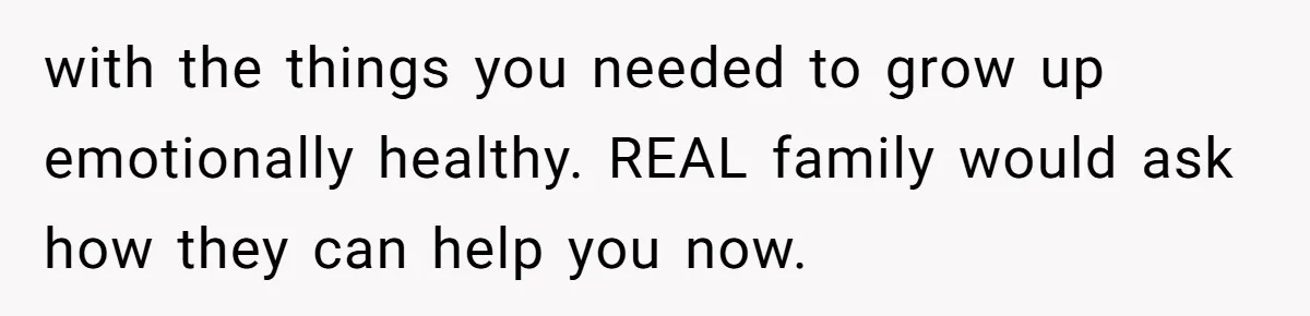 with the things you needed to grow up emotionally healthy. REAL family would ask how they can help you now.