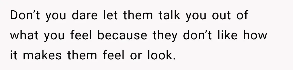 Don’t you dare let them talk you out of what you feel because they don’t like how it makes them feel or look.