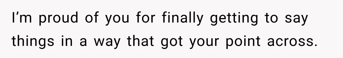 I’m proud of you for finally getting to say things in a way that got your point across.