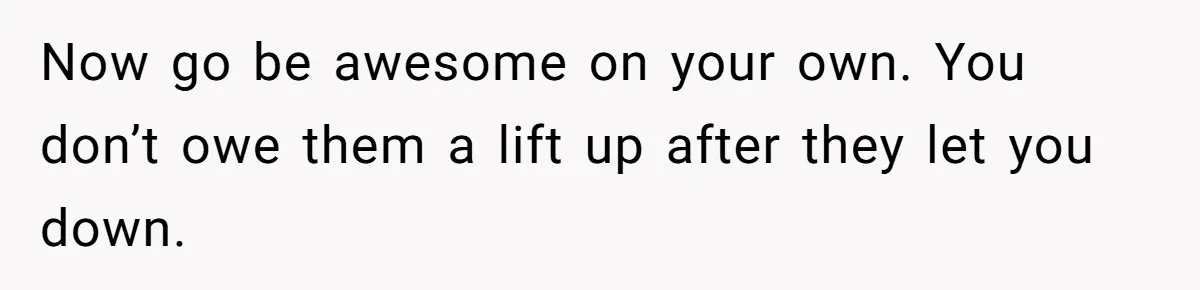 Now go be awesome on your own. You don’t owe them a lift up after they let you down.