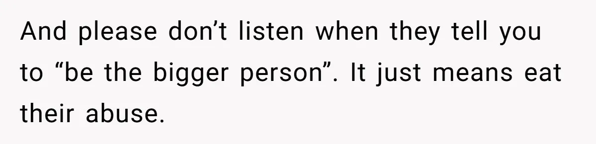 And please don’t listen when they tell you to “be the bigger person”. It just means eat their abuse.