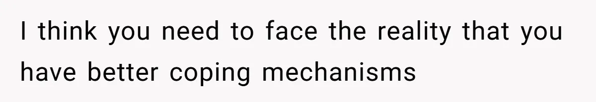 I think you need to face the reality that you have better coping mechanisms