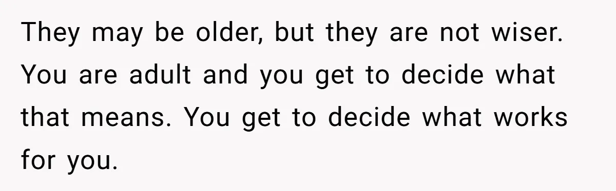 They may be older, but they are not wiser. You are adult and you get to decide what that means. You get to decide what works for you.