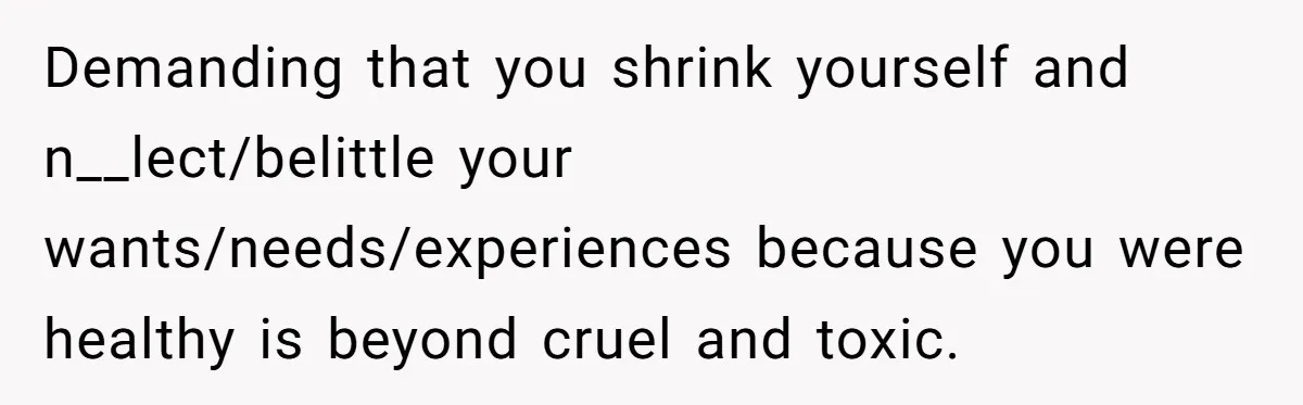 Demanding that you shrink yourself and n__lect/belittle your wants/needs/experiences because you were healthy is beyond cruel and toxic.