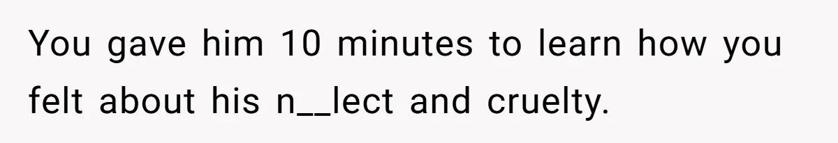 You gave him 10 minutes to learn how you felt about his n__lect and cruelty.
