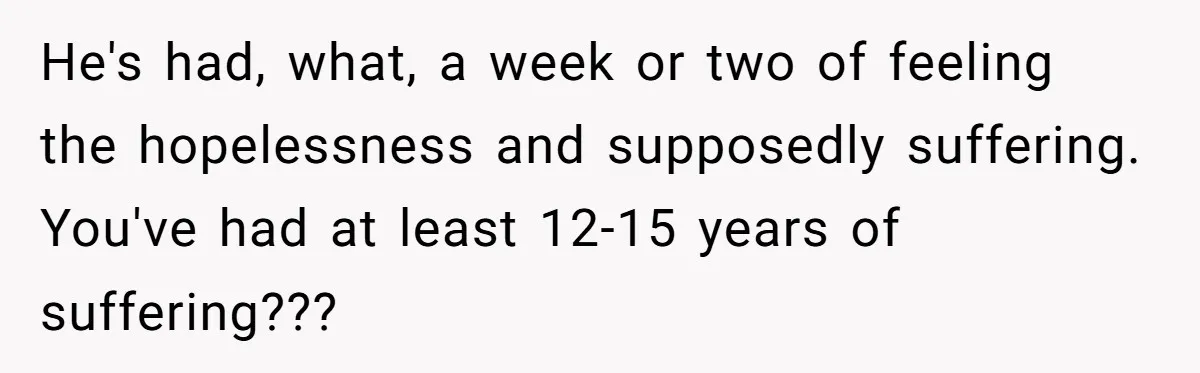He's had, what, a week or two of feeling the hopelessness and supposedly suffering. You've had at least 12-15 years of suffering???