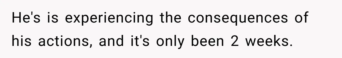 He's is experiencing the consequences of his actions, and it's only been 2 weeks.