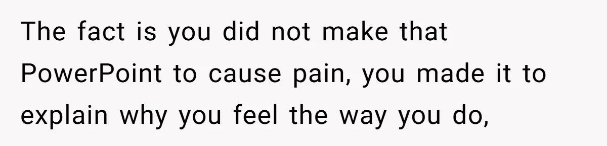 The fact is you did not make that PowerPoint to cause pain, you made it to explain why you feel the way you do,