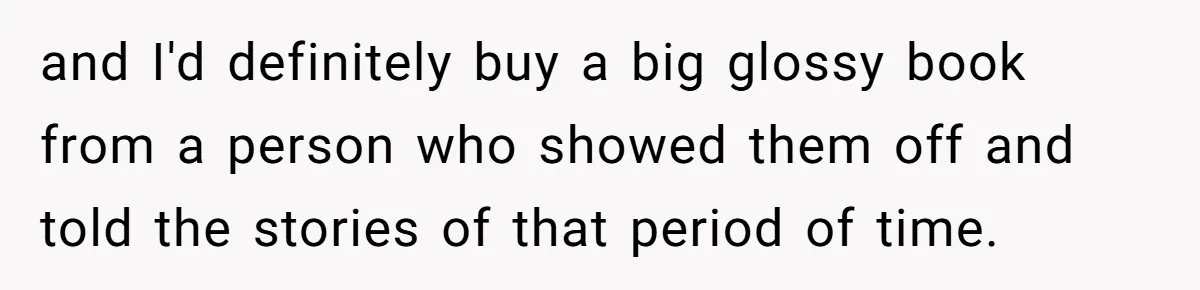 and I'd definitely buy a big glossy book from a person who showed them off and told the stories of that period of time.