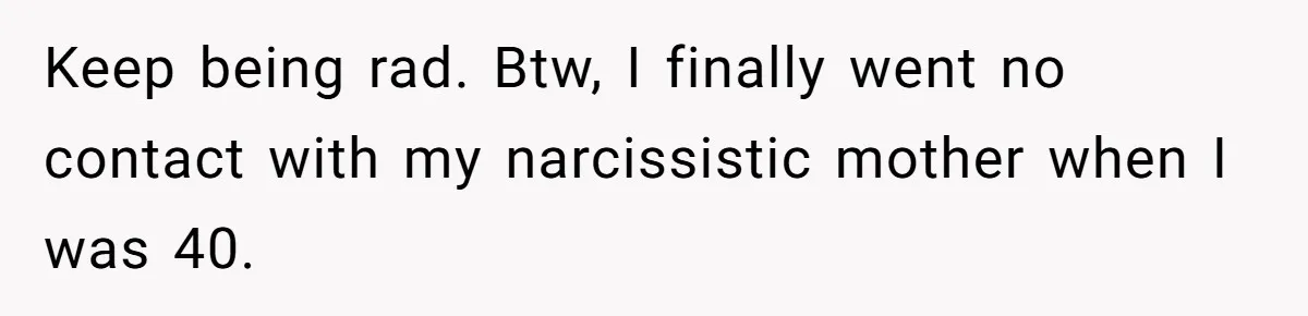 Keep being rad. Btw, I finally went no contact with my narcissistic mother when I was 40.