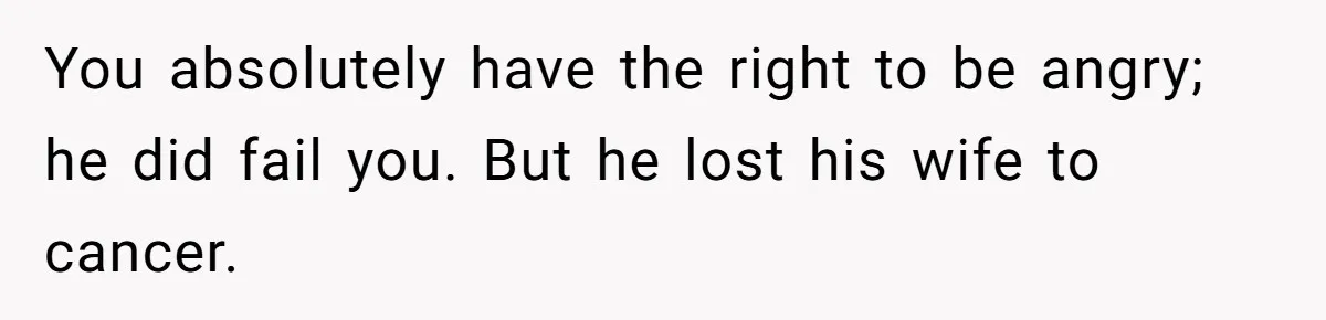 You absolutely have the right to be angry; he did fail you. But he lost his wife to cancer.