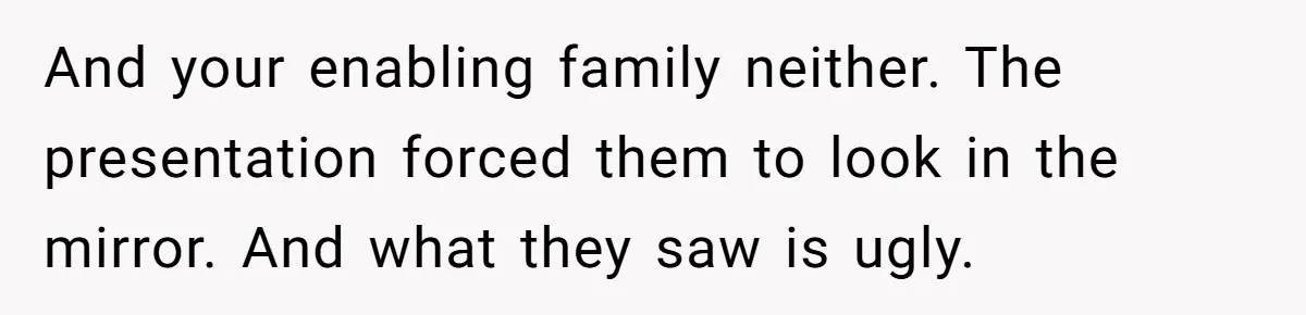 And your enabling family neither. The presentation forced them to look in the mirror. And what they saw is ugly.
