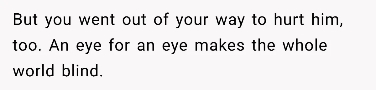 But you went out of your way to hurt him, too. An eye for an eye makes the whole world blind.