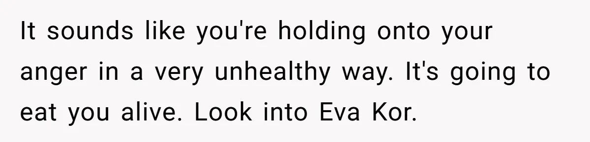 It sounds like you're holding onto your anger in a very unhealthy way. It's going to eat you alive. Look into Eva Kor.
