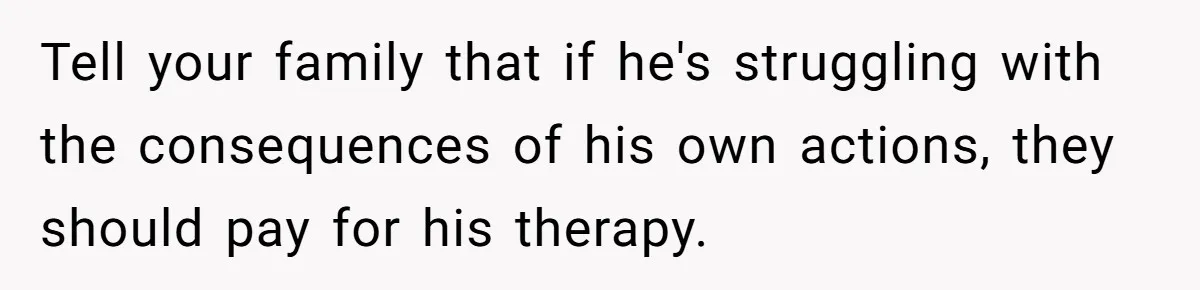 Tell your family that if he's struggling with the consequences of his own actions, they should pay for his therapy.