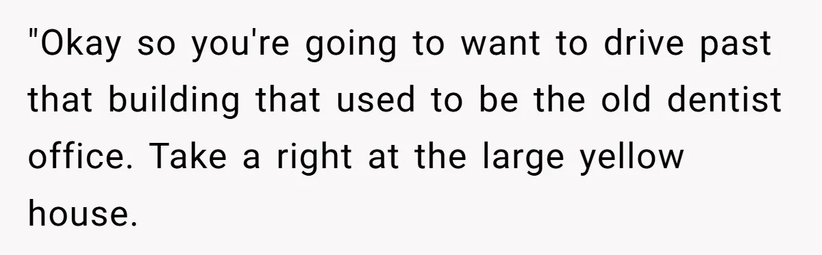 "Okay so you're going to want to drive past that building that used to be the old dentist office. Take a right at the large yellow house.