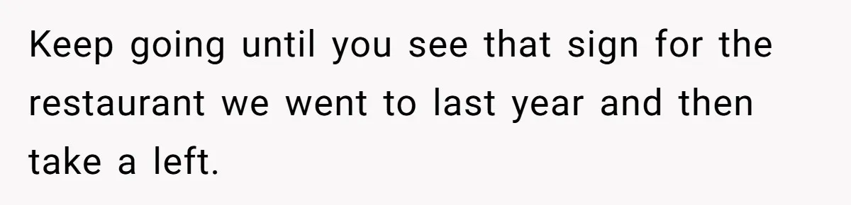 Keep going until you see that sign for the restaurant we went to last year and then take a left.