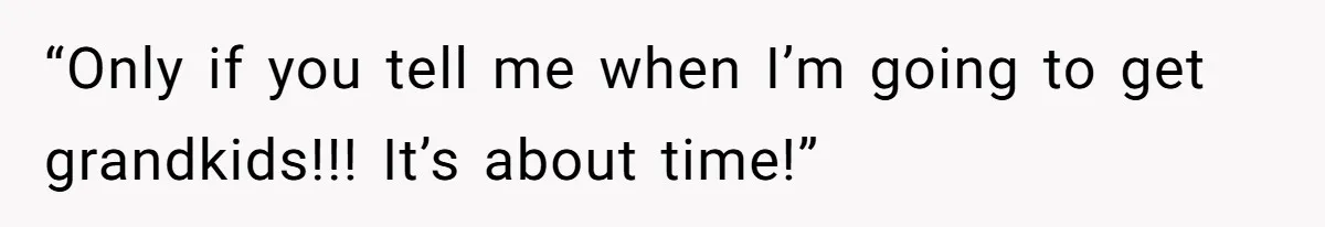 “Only if you tell me when I’m going to get grandkids!!! It’s about time!”