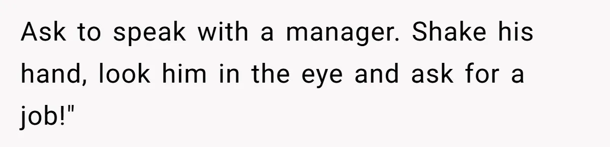 Ask to speak with a manager. Shake his hand, look him in the eye and ask for a job!"