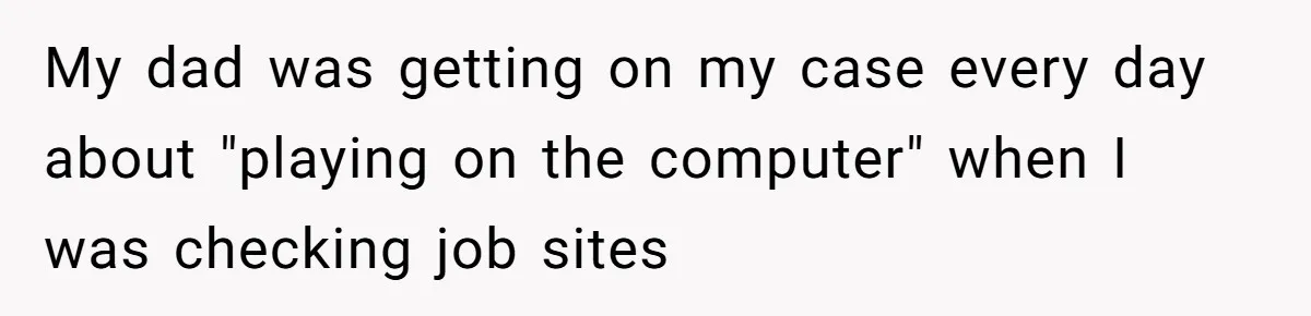 My dad was getting on my case every day about "playing on the computer" when I was checking job sites