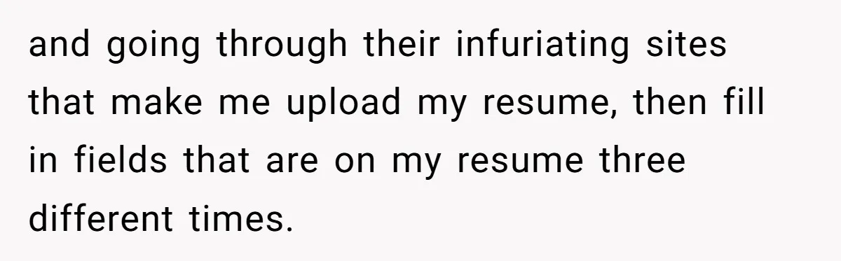 and going through their infuriating sites that make me upload my resume, then fill in fields that are on my resume three different times.