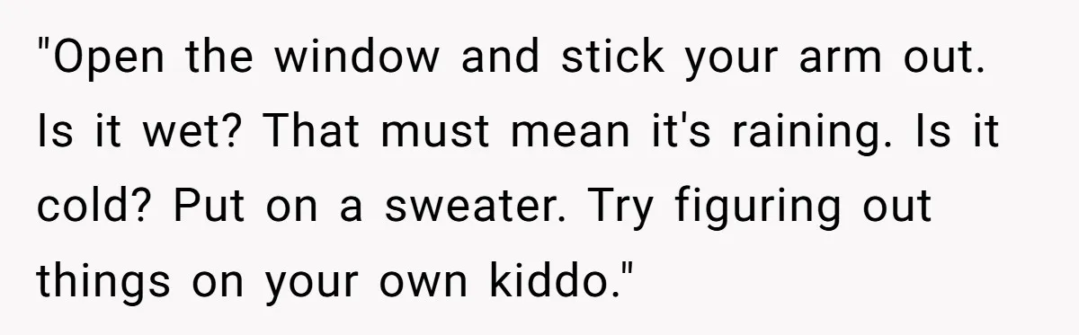 "Open the window and stick your arm out. Is it wet? That must mean it's raining. Is it cold? Put on a sweater. Try figuring out things on your own...