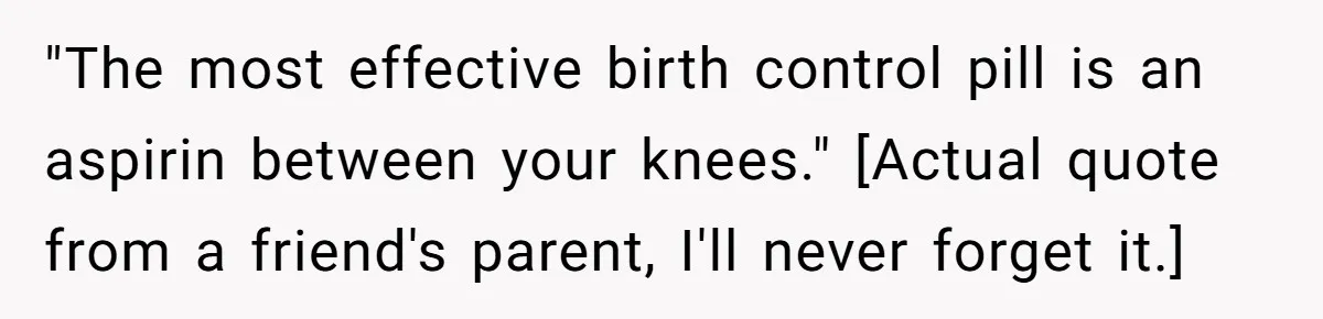 "The most effective birth control pill is an aspirin between your knees." [Actual quote from a friend's parent, I'll never forget it.]