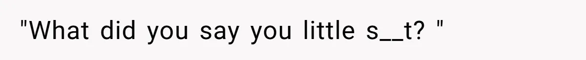 "What did you say you little s__t? "