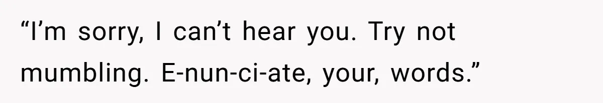 “I’m sorry, I can’t hear you. Try not mumbling. E-nun-ci-ate, your, words.”