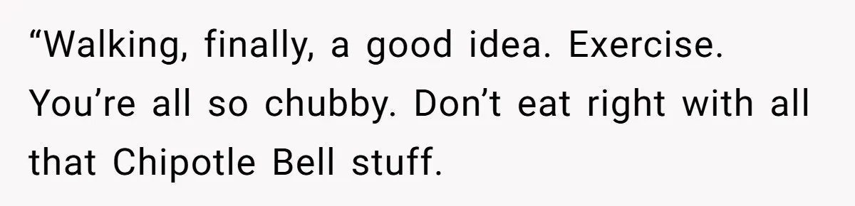 “Walking, finally, a good idea. Exercise. You’re all so chubby. Don’t eat right with all that Chipotle Bell stuff.