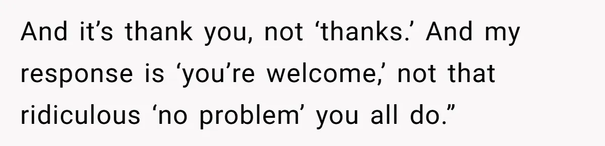 And it’s thank you, not ‘thanks.’ And my response is ‘you’re welcome,’ not that ridiculous ‘no problem’ you all do.”