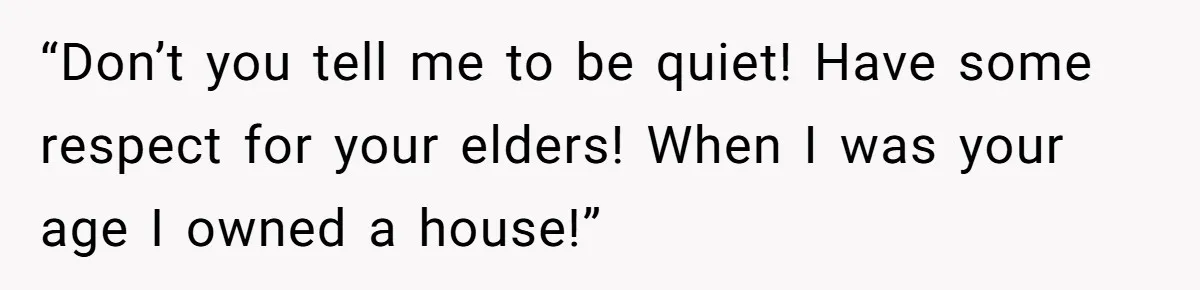 “Don’t you tell me to be quiet! Have some respect for your elders! When I was your age I owned a house!”