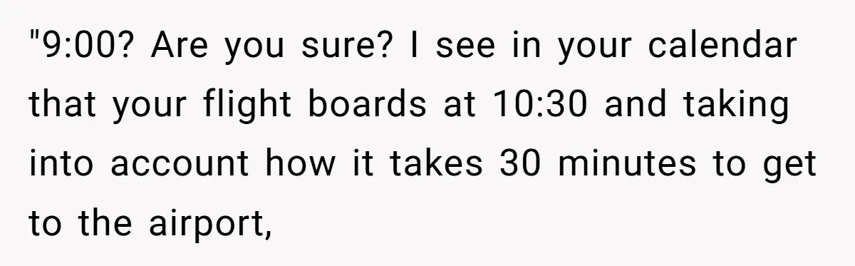 "9:00? Are you sure? I see in your calendar that your flight boards at 10:30 and taking into account how it takes 30 minutes to get to the airport,
