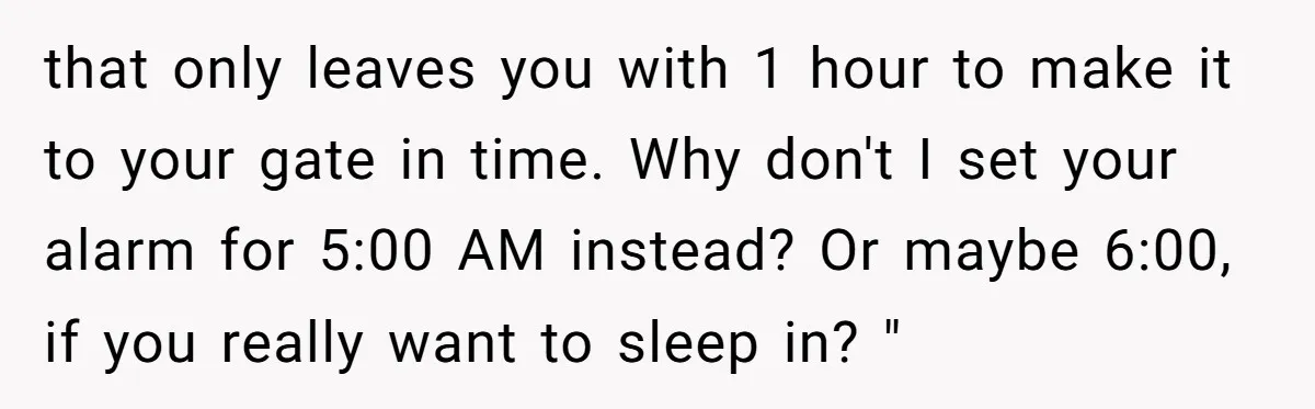 that only leaves you with 1 hour to make it to your gate in time. Why don't I set your alarm for 5:00 AM instead? Or maybe 6:00, if you...
