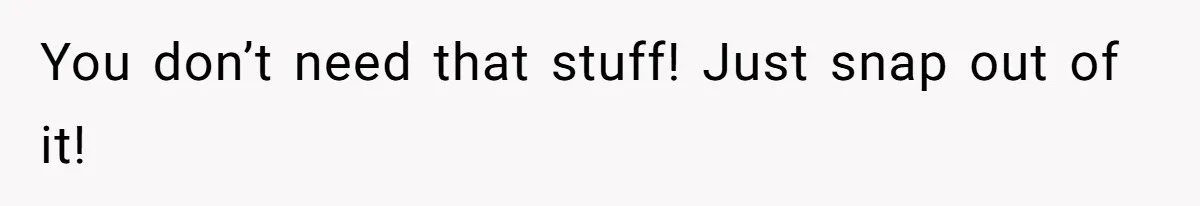 You don’t need that stuff! Just snap out of it!