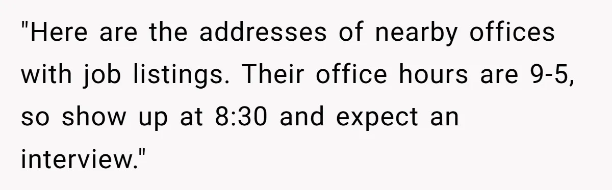 "Here are the addresses of nearby offices with job listings. Their office hours are 9-5, so show up at 8:30 and expect an interview."